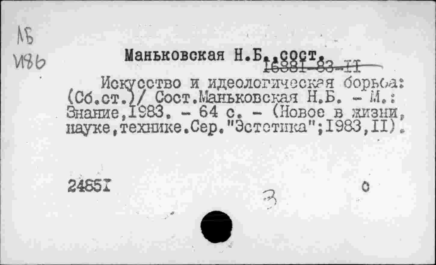 ﻿Маньковская Н.Б

Искусство и идеологическая борьба (Об.ст О/ Сост.Маньковская Н.Б. - М.: Знание,1983. - 64 с. - (Новое в жизни науке,технике.Сер."Эстетика";1983,II)
24851
О